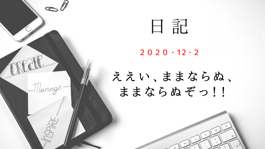 【日記】2020/12/2　ええい、ままならぬ、 ままならぬぞっ！！